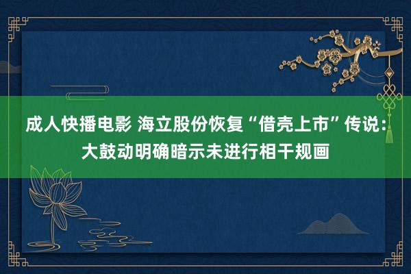 成人快播电影 海立股份恢复“借壳上市”传说：大鼓动明确暗示未进行相干规画