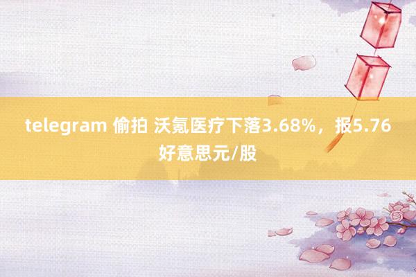 telegram 偷拍 沃氪医疗下落3.68%，报5.76好意思元/股