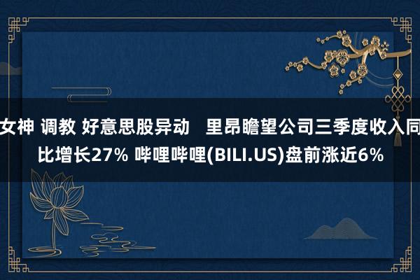 女神 调教 好意思股异动   里昂瞻望公司三季度收入同比增长27% 哔哩哔哩(BILI.US)盘前涨近6%