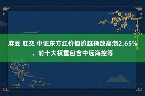 麻豆 肛交 中证东方红价值逾越指数高潮2.65%，前十大权重包含中远海控等