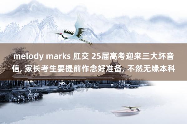 melody marks 肛交 25届高考迎来三大坏音信, 家长考生要提前作念好准备, 不然无缘本科