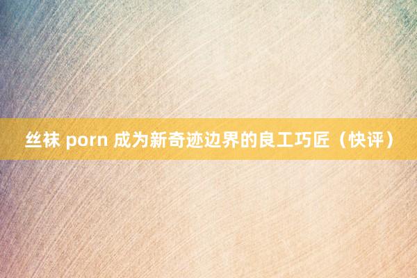 丝袜 porn 成为新奇迹边界的良工巧匠（快评）