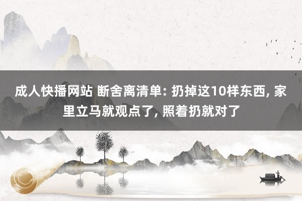 成人快播网站 断舍离清单: 扔掉这10样东西， 家里立马就观点了， 照着扔就对了