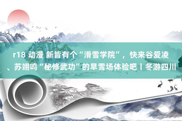 r18 动漫 新皆有个“滑雪学院”，快来谷爱凌、苏翊鸣“秘修武功”的旱雪场体验吧丨冬游四川