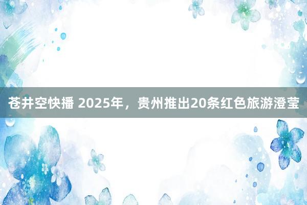 苍井空快播 2025年，贵州推出20条红色旅游澄莹