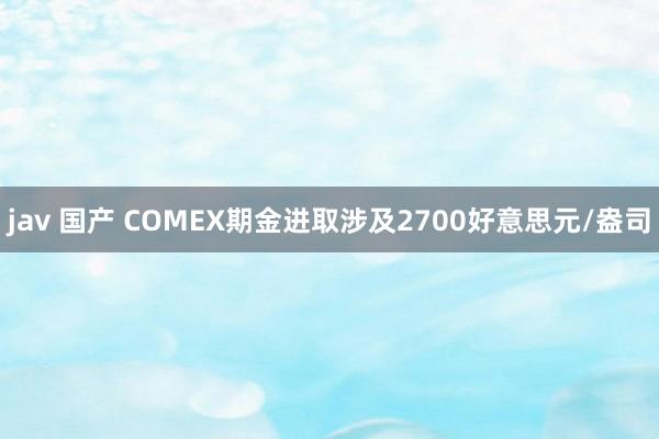 jav 国产 COMEX期金进取涉及2700好意思元/盎司