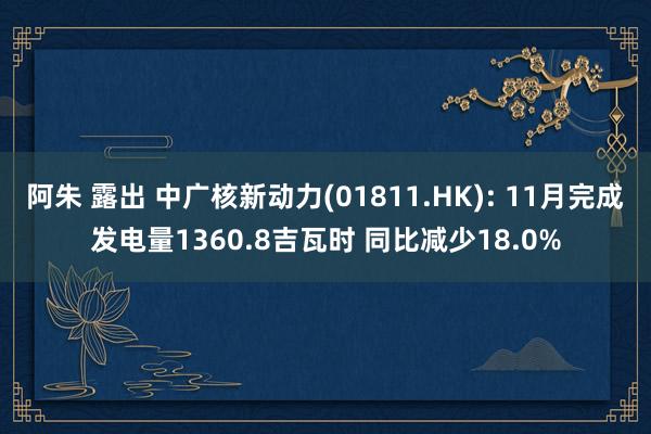 阿朱 露出 中广核新动力(01811.HK): 11月完成发电量1360.8吉瓦时 同比减少18.0%