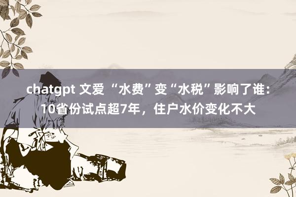 chatgpt 文爱 “水费”变“水税”影响了谁：10省份试点超7年，住户水价变化不大