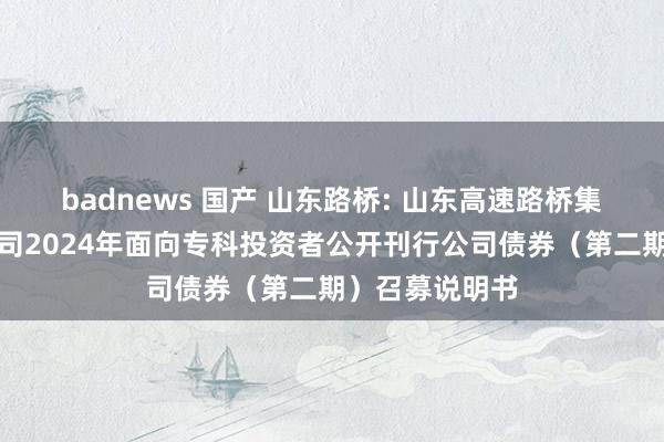 badnews 国产 山东路桥: 山东高速路桥集团股份有限公司2024年面向专科投资者公开刊行公司债券（第二期）召募说明书