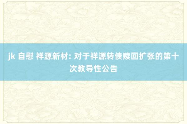 jk 自慰 祥源新材: 对于祥源转债赎回扩张的第十次教导性公告