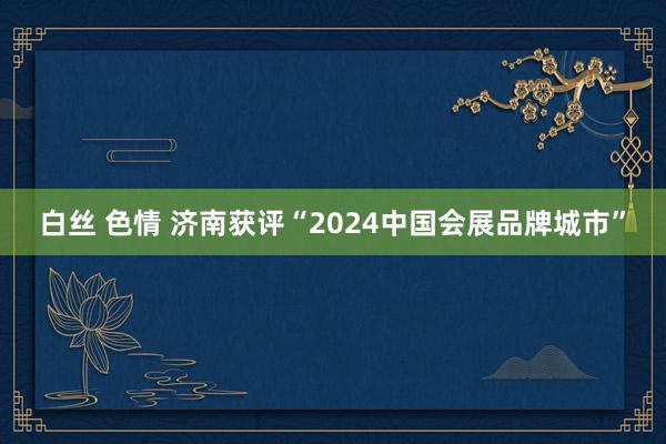 白丝 色情 济南获评“2024中国会展品牌城市”