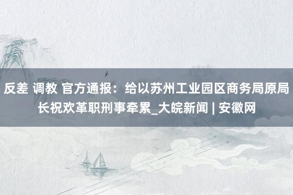 反差 调教 官方通报：给以苏州工业园区商务局原局长祝欢革职刑事牵累_大皖新闻 | 安徽网