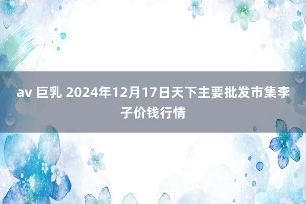 av 巨乳 2024年12月17日天下主要批发市集李子价钱行情