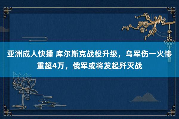 亚洲成人快播 库尔斯克战役升级，乌军伤一火惨重超4万，俄军或将发起歼灭战