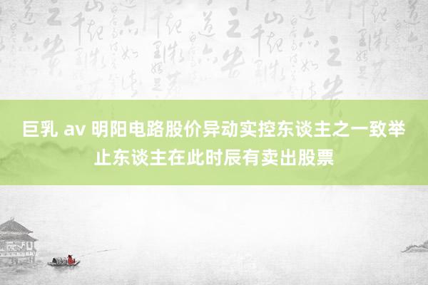 巨乳 av 明阳电路股价异动　实控东谈主之一致举止东谈主在此时辰有卖出股票