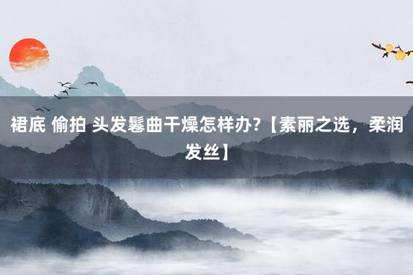 裙底 偷拍 头发鬈曲干燥怎样办?【素丽之选，柔润发丝】