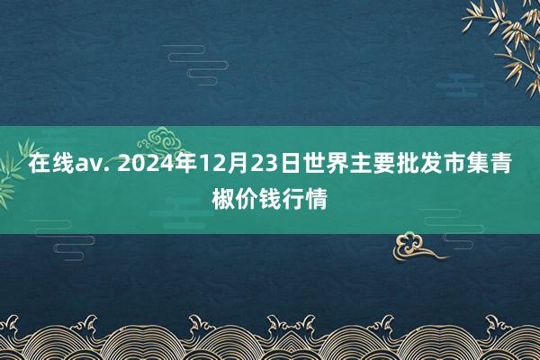 在线av. 2024年12月23日世界主要批发市集青椒价钱行情