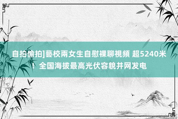 自拍偷拍]藝校兩女生自慰裸聊視頻 超5240米！全国海拔最高光伏容貌并网发电