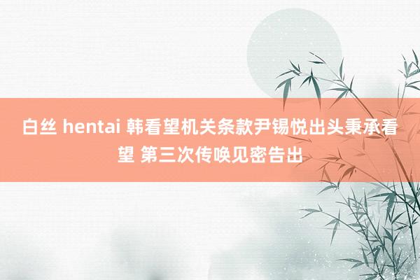 白丝 hentai 韩看望机关条款尹锡悦出头秉承看望 第三次传唤见密告出