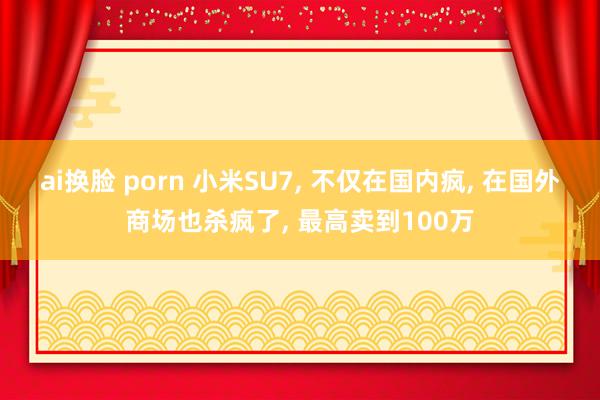 ai换脸 porn 小米SU7， 不仅在国内疯， 在国外商场也杀疯了， 最高卖到100万