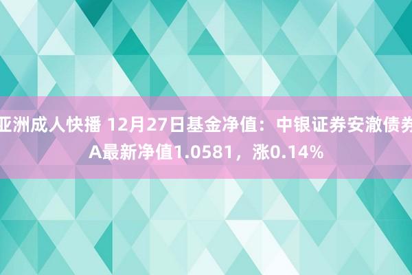 亚洲成人快播 12月27日基金净值：中银证券安澈债券A最新净值1.0581，涨0.14%