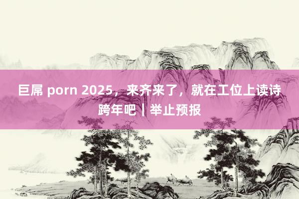 巨屌 porn 2025，来齐来了，就在工位上读诗跨年吧｜举止预报