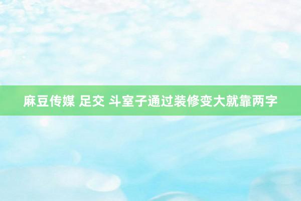 麻豆传媒 足交 斗室子通过装修变大就靠两字