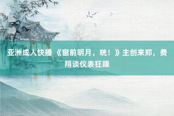 亚洲成人快播 《窗前明月，咣！》主创来郑，费翔谈仪表狂躁