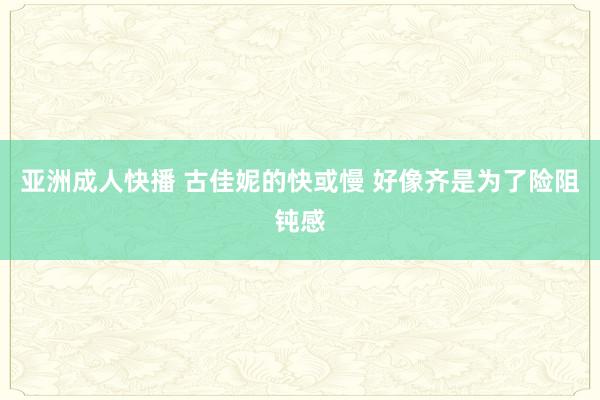 亚洲成人快播 古佳妮的快或慢 好像齐是为了险阻钝感