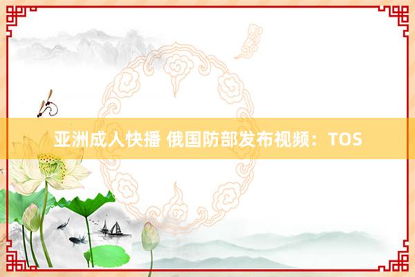 亚洲成人快播 俄国防部发布视频：TOS