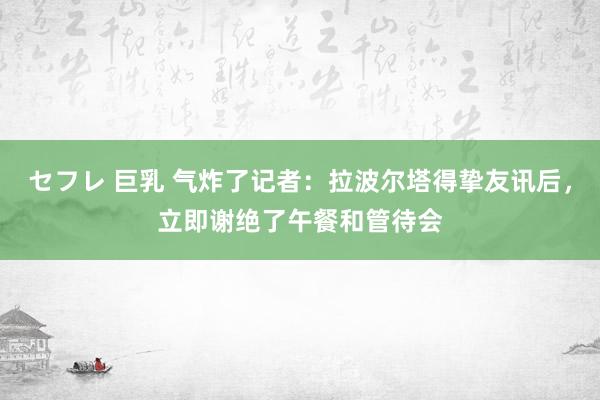 セフレ 巨乳 气炸了记者：拉波尔塔得挚友讯后，立即谢绝了午餐和管待会