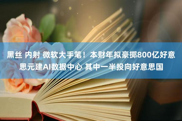 黑丝 内射 微软大手笔！本财年拟豪掷800亿好意思元建AI数据中心 其中一半投向好意思国