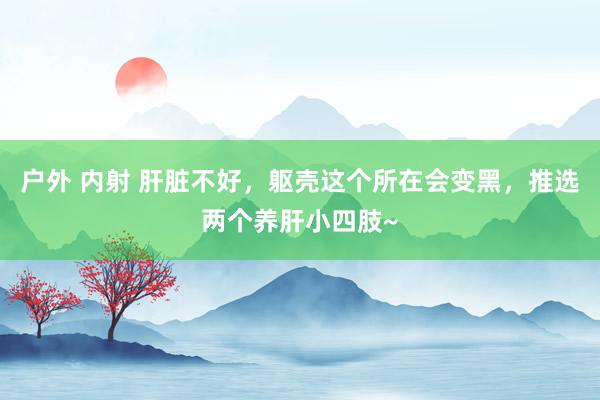 户外 内射 肝脏不好，躯壳这个所在会变黑，推选两个养肝小四肢~