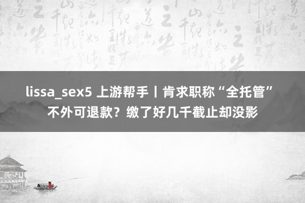 lissa_sex5 上游帮手丨肯求职称“全托管” 不外可退款？缴了好几千截止却没影