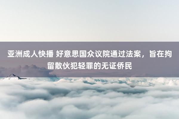 亚洲成人快播 好意思国众议院通过法案，旨在拘留散伙犯轻罪的无证侨民