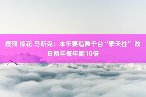 瘦猴 探花 马斯克：本年要造数千台“擎天柱” 改日两年每年翻10倍