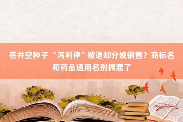 苍井空种子 “泻利停”被退却分娩销售？商标名和药品通用名别搞混了