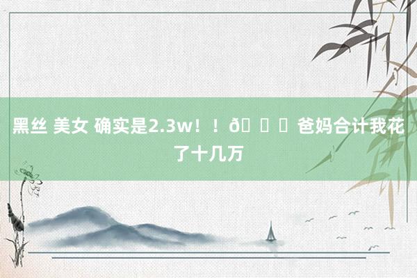 黑丝 美女 确实是2.3w！！😆爸妈合计我花了十几万