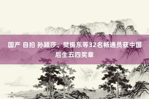 国产 自拍 孙颖莎、樊振东等32名畅通员获中国后生五四奖章