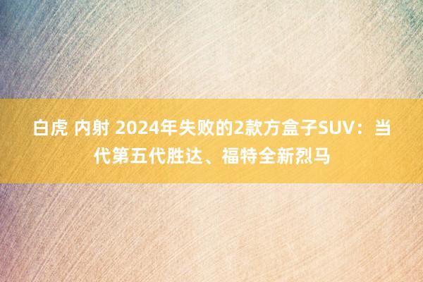 白虎 内射 2024年失败的2款方盒子SUV：当代第五代胜达、福特全新烈马