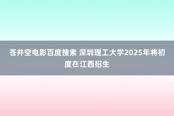 苍井空电影百度搜索 深圳理工大学2025年将初度在江西招生