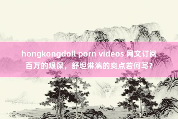 hongkongdoll porn videos 网文订阅百万的艰深，舒坦淋漓的爽点若何写？