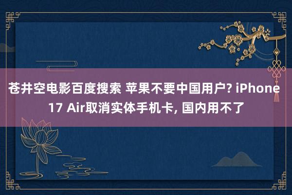 苍井空电影百度搜索 苹果不要中国用户? iPhone 17 Air取消实体手机卡， 国内用不了