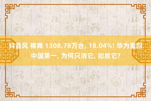 抖音风 裸舞 1308.78万台， 18.04%! 华为重回中国第一， 为何只消它， 如故它?