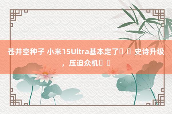 苍井空种子 小米15Ultra基本定了❗️史诗升级，压迫众机⁉️