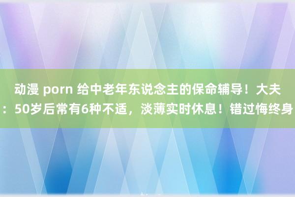 动漫 porn 给中老年东说念主的保命辅导！大夫：50岁后常有6种不适，淡薄实时休息！错过悔终身