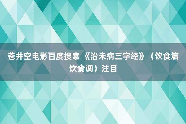 苍井空电影百度搜索 《治未病三字经》（饮食篇饮食调）注目