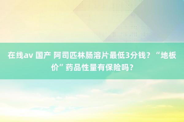 在线av 国产 阿司匹林肠溶片最低3分钱？“地板价”药品性量有保险吗？