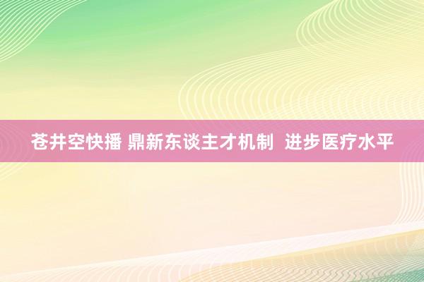 苍井空快播 鼎新东谈主才机制  进步医疗水平