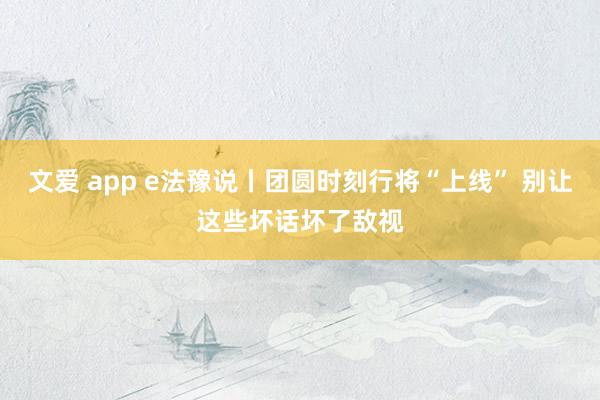 文爱 app e法豫说丨团圆时刻行将“上线” 别让这些坏话坏了敌视